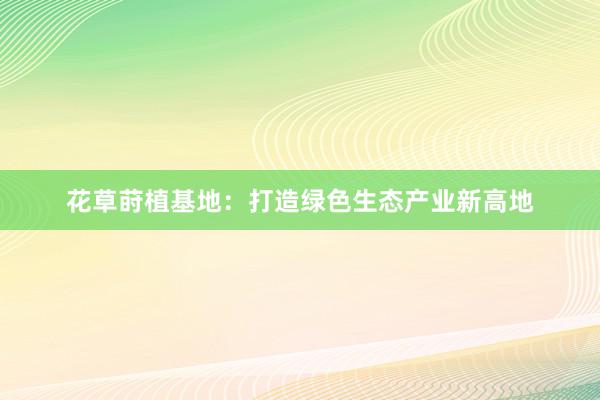 花草莳植基地：打造绿色生态产业新高地